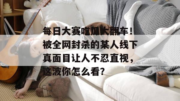 每日大赛吃瓜大翻车！被全网封杀的某人线下真面目让人不忍直视，这波你怎么看？