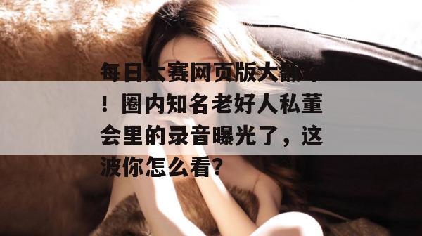 每日大赛网页版大翻车！圈内知名老好人私董会里的录音曝光了，这波你怎么看？
