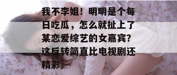 我不李姐！明明是个每日吃瓜，怎么就扯上了某恋爱综艺的女嘉宾？这反转简直比电视剧还精彩。