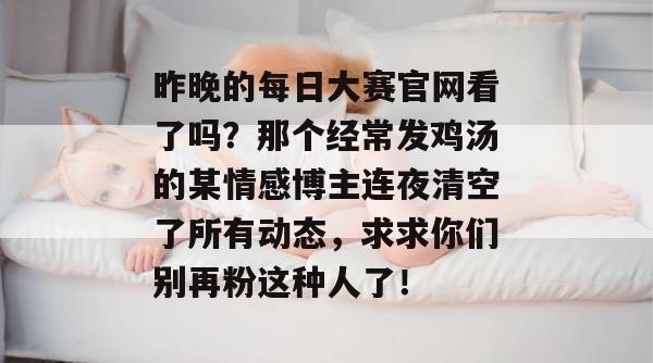 昨晚的每日大赛官网看了吗？那个经常发鸡汤的某情感博主连夜清空了所有动态，求求你们别再粉这种人了！