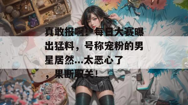 真敢报啊！每日大赛曝出猛料，号称宠粉的男星居然...太恶心了，果断取关！