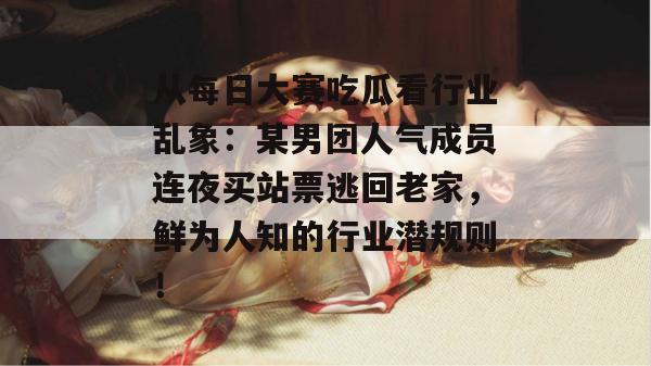 从每日大赛吃瓜看行业乱象：某男团人气成员连夜买站票逃回老家，鲜为人知的行业潜规则！
