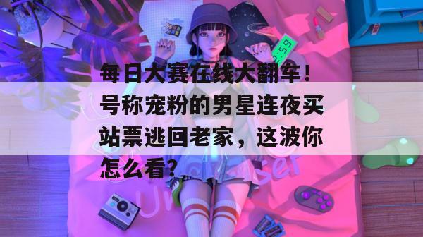 每日大赛在线大翻车！号称宠粉的男星连夜买站票逃回老家，这波你怎么看？