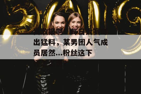 真敢报啊！每日大赛曝出猛料，某男团人气成员居然...粉丝这下还怎么洗？