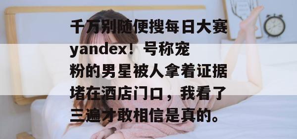 千万别随便搜每日大赛yandex！号称宠粉的男星被人拿着证据堵在酒店门口，我看了三遍才敢相信是真的。