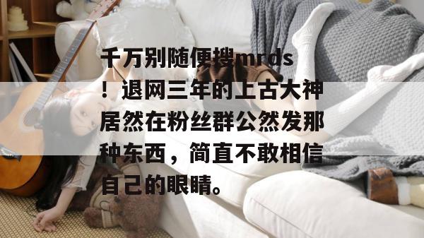 千万别随便搜mrds！退网三年的上古大神居然在粉丝群公然发那种东西，简直不敢相信自己的眼睛。