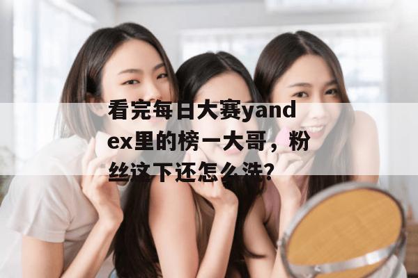看完每日大赛yandex里的榜一大哥，粉丝这下还怎么洗？