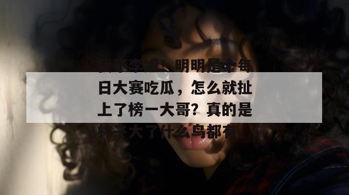 我不李姐!明明是个每日大赛吃瓜,怎么就扯上了榜一大哥?真的是林子大了什么鸟都有。 我不李姐!明明是个每日大赛吃瓜,怎么就扯上了榜一大哥?真的是林子大了什么鸟都有。
