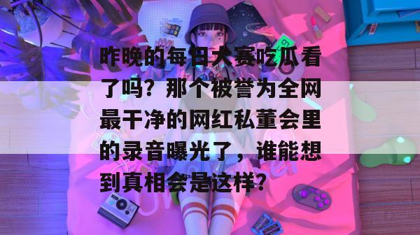 昨晚的每日大赛吃瓜看了吗？那个被誉为全网最干净的网红私董会里的录音曝光了，谁能想到真相会是这样？