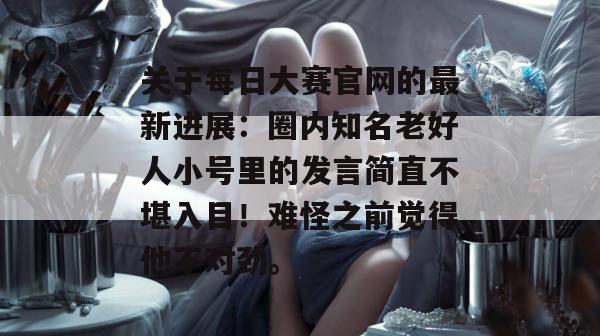 关于每日大赛官网的最新进展：圈内知名老好人小号里的发言简直不堪入目！难怪之前觉得他不对劲。
