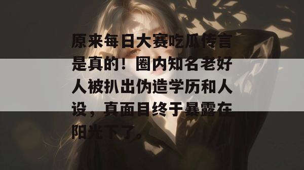 原来每日大赛吃瓜传言是真的！圈内知名老好人被扒出伪造学历和人设，真面目终于暴露在阳光下了。