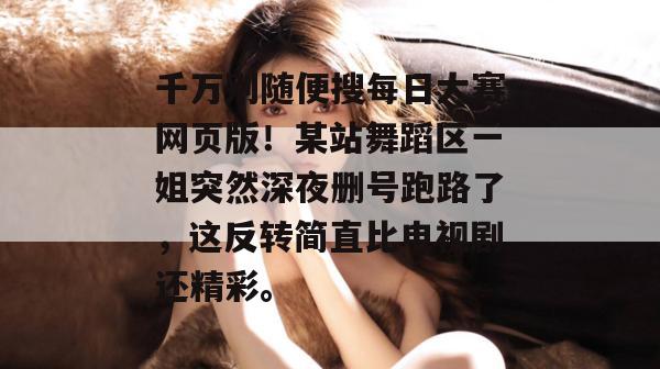 千万别随便搜每日大赛网页版！某站舞蹈区一姐突然深夜删号跑路了，这反转简直比电视剧还精彩。