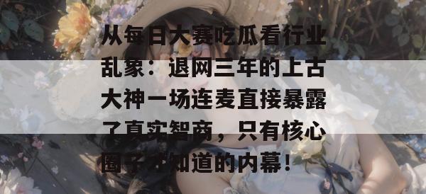 从每日大赛吃瓜看行业乱象:退网三年的上古大神一场连麦直接暴露了真实智商,只有核心圈子才知道的内幕! 从每日大赛吃瓜看行业乱象:退网三年的上古大神一场连麦直接暴露了真实智商,只有核心圈子才知道的内幕!